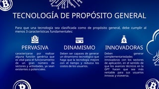 Deben ser capaces de generar
un dinamismo tecnológico que
haga que la tecnología mejore
con el tiempo y reduzca los
costos de los usuarios.
caracterizarse por realizar
alguna función genérica que
es vital para el funcionamiento
de un gran número de
sectores y actividades, ya sean
existentes o potenciales.
TECNOLOGÍA DE PROPÓSITO GENERAL
PERVASIVA INNOVADORAS
Deben generar
complementariedades
innovadoras con los sectores
de aplicación, en el sentido de
que los avances técnicos en la
GPT hacen que sea más
rentable para sus usuarios
innovar, y viceversa.
DINAMISMO
Para que una tecnología sea clasificada como de propósito general, debe cumplir al
menos 3 características fundamentales:
 
