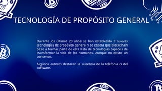 TECNOLOGÍA DE PROPÓSITO GENERAL
Durante los últimos 20 años se han establecido 3 nuevas
tecnologías de propósito general y se espera que blockchain
pase a formar parte de esta lista de tecnologías capaces de
transformar la vida de los humanos. Aunque no existe un
consenso.
Algunos autores destacan la ausencia de la telefonía o del
software.
 