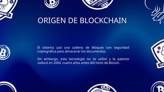 ORIGEN DE BLOCKCHAIN
El sistema usó una cadena de bloques con seguridad
criptográfica para almacenar los documentos.
Sin embargo, esta tecnología no se utilizó y la patente
caducó en 2004, cuatro años antes del inicio de Bitcoin.
 