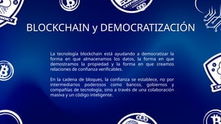 BLOCKCHAIN y DEMOCRATIZACIÓN
La tecnología blockchain está ayudando a democratizar la
forma en que almacenamos los datos, la forma en que
demostramos la propiedad y la forma en que creamos
relaciones de confianza verificables.
En la cadena de bloques, la confianza se establece, no por
intermediarios poderosos como bancos, gobiernos y
compañías de tecnología, sino a través de una colaboración
masiva y un código inteligente.
 