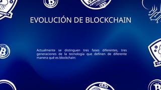 EVOLUCIÓN DE BLOCKCHAIN
Actualmente se distinguen tres fases diferentes, tres
generaciones de la tecnología que definen de diferente
manera qué es blockchain:
 