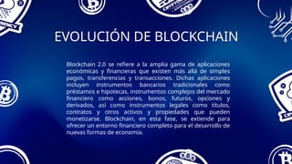 EVOLUCIÓN DE BLOCKCHAIN
Blockchain 2.0 se refiere a la amplia gama de aplicaciones
económicas y financieras que existen más allá de simples
pagos, transferencias y transacciones. Dichas aplicaciones
incluyen instrumentos bancarios tradicionales como
préstamos e hipotecas, instrumentos complejos del mercado
financiero como acciones, bonos, futuros, opciones y
derivados, así como instrumentos legales como títulos,
contratos y otros activos y propiedades que pueden
monetizarse. Blockchain, en esta fase, se extiende para
ofrecer un entorno financiero completo para el desarrollo de
nuevas formas de economía.
 