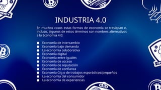 INDUSTRIA 4.0
En muchos casos estas formas de economía se traslapan e,
incluso, algunos de estos términos son nombres alternativos
a la Economía 4.0:
● Economía de intercambio
● Economía bajo demanda
● La economía colaborativa
● Economía digital
● Economía entre iguales
● Economía de acceso
● Economía de reputación
● Economía de confianza
● Economía Gig o de trabajos esporádicos/pequeños
● La economía del consumidor
● La economía de experiencias
 