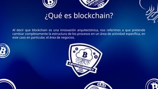Al decir que blockchain es una innovación arquitectónica, nos referimos a que pretende
cambiar completamente la estructura de los procesos en un área de actividad específica, en
este caso en particular, el área de negocios.
¿Qué es blockchain?
 