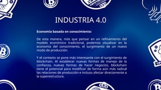 INDUSTRIA 4.0
Economía basada en conocimiento:
De esta manera, más que pensar en un refinamiento del
modelo económico tradicional, podemos visualizar en la
economía del conocimiento, el surgimiento de un nuevo
modo de producción.
Y el contexto se pone más interesante con el surgimiento de
blockchain. Al establecer nuevas formas de manejo de la
confianza, nuevas formas de hacer negocios, blockchain
tiene el potencial para modificar de forma aún más radical
las relaciones de producción e incluso afectar directamente a
la superestructura.
 