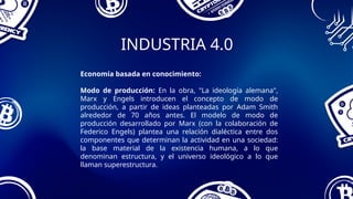 INDUSTRIA 4.0
Economía basada en conocimiento:
Modo de producción: En la obra, "La ideología alemana",
Marx y Engels introducen el concepto de modo de
producción, a partir de ideas planteadas por Adam Smith
alrededor de 70 años antes. El modelo de modo de
producción desarrollado por Marx (con la colaboración de
Federico Engels) plantea una relación dialéctica entre dos
componentes que determinan la actividad en una sociedad:
la base material de la existencia humana, a lo que
denominan estructura, y el universo ideológico a lo que
llaman superestructura.
 