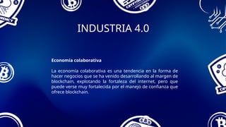 INDUSTRIA 4.0
Economía colaborativa
La economía colaborativa es una tendencia en la forma de
hacer negocios que se ha venido desarrollando al margen de
blockchain, explotando la fortaleza del internet, pero que
puede verse muy fortalecida por el manejo de confianza que
ofrece blockchain.
 