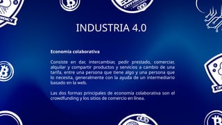 INDUSTRIA 4.0
Economía colaborativa
Consiste en dar, intercambiar, pedir prestado, comerciar,
alquilar y compartir productos y servicios a cambio de una
tarifa, entre una persona que tiene algo y una persona que
lo necesita, generalmente con la ayuda de un intermediario
basado en la web.
Las dos formas principales de economía colaborativa son el
crowdfunding y los sitios de comercio en línea.
 