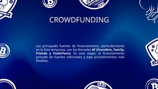 CROWDFUNDING
Las principales fuentes de financiamiento, particularmente
en la fase temprana, son las llamadas 4F (Founders, Family,
Friends y Fools/Fans). En esta etapa, el financiamiento
procede de fuentes informales y bajo procedimientos más
flexibles.
 