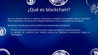 Hoy los bancos mismos y sistemas financieros completos (incluyendo bancos centrales)
están volteando a ver hacia la tecnología blockchain como una plataforma ventajosa.
Blockchain resuelve dos de los problemas fundamentales de Internet:
• El hecho de que la información se puede copiar sin esfuerzo, lo que la devalúa
• La pérdida de confianza que resulta cuando las relaciones económicas migran al
ciberespacio.
¿Qué es blockchain?
 