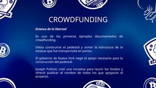 CROWDFUNDING
Estatua de la libertad
Es uno de los primeros ejemplos documentados de
crowdfunding.
Debía construirse el pedestal y armar la estructura de la
estatua que fue transportada en partes.
El gobierno de Nueva York negó el apoyo necesario para la
construcción del pedestal.
Joseph Pulitzer, creó una iniciativa para reunir los fondos y
ofreció publicar el nombre de todos los que apoyaran el
proyecto.
 