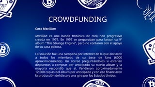 CROWDFUNDING
Caso Marillion
Marillion es una banda británica de rock neo progresivo
creada en 1979. En 1997 se preparaban para lanzar su 9º
album "This Strange Engine", pero no contaron con el apoyo
de su casa editora.
La solución fue una campaña por internet en la que enviaron
a todos los miembros de su base de fans (6000
aproximadamente). Un correo preguntándoles si estarían
dispuestos a comprar por anticipado su nuevo album y la
mayoría respondió que si. Vendieron aproximadamente
12,000 copias del album por anticipado y con eso financiaron
la producción del disco y una gira por los Estados Unidos.
 