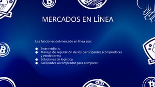 MERCADOS EN LÍNEA
Las funciones del mercado en línea son:
● Intermediario
● Manejo de reputación de los participantes (compradores
y vendedores)
● Soluciones de logística
● Facilidades al comprador para comparar
 