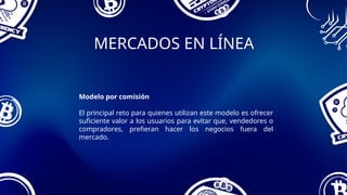 MERCADOS EN LÍNEA
Modelo por comisión
El principal reto para quienes utilizan este modelo es ofrecer
suficiente valor a los usuarios para evitar que, vendedores o
compradores, prefieran hacer los negocios fuera del
mercado.
 