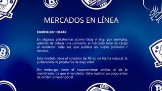 MERCADOS EN LÍNEA
Modelo por listado
En algunas plataformas (como Ebay y Etsy, por ejemplo),
además de cobrar una comisión, el mercado hace un cargo
al vendedor cada vez que publica un nuevo producto /
servicio.
Este modelo tiene el atractivo de filtrar, de forma natural, la
publicación de productos de bajo valor.
Sin embargo, tiene el inconveniente similar al de la
membresía, de que el vendedor debe realizar un pago antes
de recibir un valor por él.
 