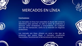 MERCADOS EN LÍNEA
Conclusiones
Los mercados en línea han extendido el alcane del comercio
electrónico para permitir, no sólo la venta de productos y
servicios .entre vendedores y consumidores, sin cualquier
otro tipo de transacción, como es la inversión en negocios
productivos.
Los mercado sen línea, ofrecen un canal a tdo tipo de
productor que quiera llegar a mercados usualmente
inaccesibles, favoreciendo la democratización de la riqueza.
 