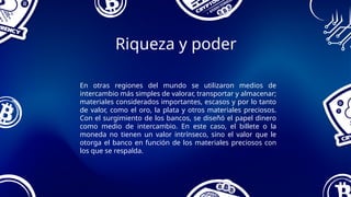Riqueza y poder
En otras regiones del mundo se utilizaron medios de
intercambio más simples de valorar, transportar y almacenar;
materiales considerados importantes, escasos y por lo tanto
de valor, como el oro, la plata y otros materiales preciosos.
Con el surgimiento de los bancos, se diseñó el papel dinero
como medio de intercambio. En este caso, el billete o la
moneda no tienen un valor intrínseco, sino el valor que le
otorga el banco en función de los materiales preciosos con
los que se respalda.
 