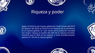 Riqueza y poder
Según el Informe de riqueza global de Credit Suisse del 2019
(el reporte del 2020 se centró en el impacto de la pandemia
en la riqueza global), el 1 por ciento de la población mundial
con mayor riqueza es dueña del 44% de la riqueza mundial,
mientras que el 56% de los adultos a nivel mundial poseen
apenas el 1.4% de la riqueza global.
 
