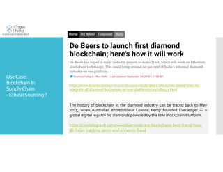 UseCase:
Blockchain In
SupplyChain
-EthicalSourcing ?
https://www.businesstoday.in/current/corporate/de-beers-blockchain-based-tracr-to-
integrate-all-diamond-businesses-on-one-platform/story/280941.html
The history of blockchain in the diamond industry can be traced back to May
2015, when Australian entrepreneur Leanne Kemp founded Everledger — a
global digital registry for diamonds powered by the IBM Blockchain Platform.
https://cointelegraph.com/news/diamonds-are-blockchains-best-friend-how-
dlt-helps-tracking-gems-and-prevents-fraud
 