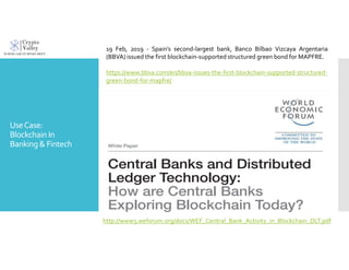 UseCase:
Blockchain In
Banking& Fintech
http://www3.weforum.org/docs/WEF_Central_Bank_Activity_in_Blockchain_DLT.pdf
19 Feb, 2019 - Spain’s second-largest bank, Banco Bilbao Vizcaya Argentaria
(BBVA) issued the first blockchain-supported structured green bond for MAPFRE.
https://www.bbva.com/en/bbva-issues-the-first-blockchain-supported-structured-
green-bond-for-mapfre/
 