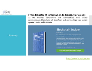 Summary
From transfer of information to transact of values
As the Internet transformed and commoditized how society
communicates, blockchain will transform and commoditize how society
agrees, trusts, and transacts.
http://www.bcinsider.my
 