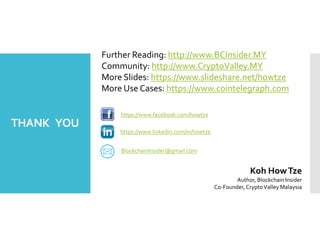 THANK YOU
Koh HowTze
Author, Blockchain Insider
Co-Founder, CryptoValley Malaysia
Further Reading: http://www.BCInsider.MY
Community: http://www.CryptoValley.MY
More Slides: https://www.slideshare.net/howtze
More Use Cases: https://www.cointelegraph.com
https://www.linkedin.com/in/howtze
https://www.facebook.com/howtze
BlockchainInsider@gmail.com
 