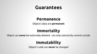 Guarantees
Permanence
Object’s data are permanent
Immortality
Object can never be externally deleted - can only voluntarily commit suicide
Immutability
Object’s code can never be changed
 