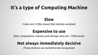 It’s a type of Computing Machine
Slow
Code runs 5-100x slower that natively compiled
Expensive to use
Basic computation, memory and storage costs are ~1950s levels
Not always immediately decisive
(Trans-)Actions can sometimes be reorganised
 