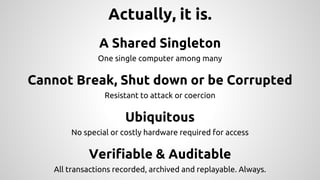 Actually, it is.
A Shared Singleton
One single computer among many
Cannot Break, Shut down or be Corrupted
Resistant to attack or coercion
Ubiquitous
No special or costly hardware required for access
Verifiable & Auditable
All transactions recorded, archived and replayable. Always.
 
