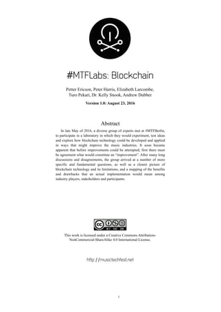 #MTFLabs: Blockchain
Petter Ericson, Peter Harris, Elizabeth Larcombe,
Turo Pekari, Dr. Kelly Snook, Andrew Dubber
Version 1.0: August 23, 2016
Abstract
In late May of 2016, a diverse group of experts met at #MTFBerlin,
to participate in a laboratory in which they would experiment, test ideas
and explore how blockchain technology could be developed and applied
in ways that might improve the music industries. It soon became
apparent that before improvements could be attempted, first there must
be agreement what would constitute an “improvement”. After many long
discussions and disagreements, the group arrived at a number of more
specific and fundamental questions, as well as a clearer picture of
blockchain technology and its limitations, and a mapping of the benefits
and drawbacks that an actual implementation would mean among
industry players, stakeholders and participants.
!
This work is licensed under a Creative Commons Attribution-
NonCommercial-ShareAlike 4.0 International License.
http://musictechfest.net 
!1
 