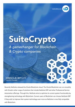 Recently NetSuite released the Oracle Blockchain cloud. The Oracle Blockchain can run smoothly
with Oracle’s other range of solutions that include NetSuite ERP and other Professional Service
Automation offerings. Through this, NetSuite aims to optimize its current system functionality by
strengthening technology with Blockchain. Current users of Blockchain can choose NetSuite ERP
if they wish to improve their system technology even more as NetSuite is now fully compatible
with Blockchain.
SuiteCrypto
A gamechanger for Blockchain
& Crypto companies
erpbuddies.com
 