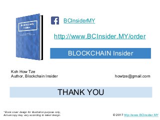 http://www.BCInsider.MY/order
BLOCKCHAIN Insider
BCInsiderMY
© 2017 http://www.BCInsider.MY
THANK YOU
Koh How Tze
Author, Blockchain Insider howtze@gmail.com
* Book cover design for illustration purpose only,
Actual copy may vary according to latest design.
 