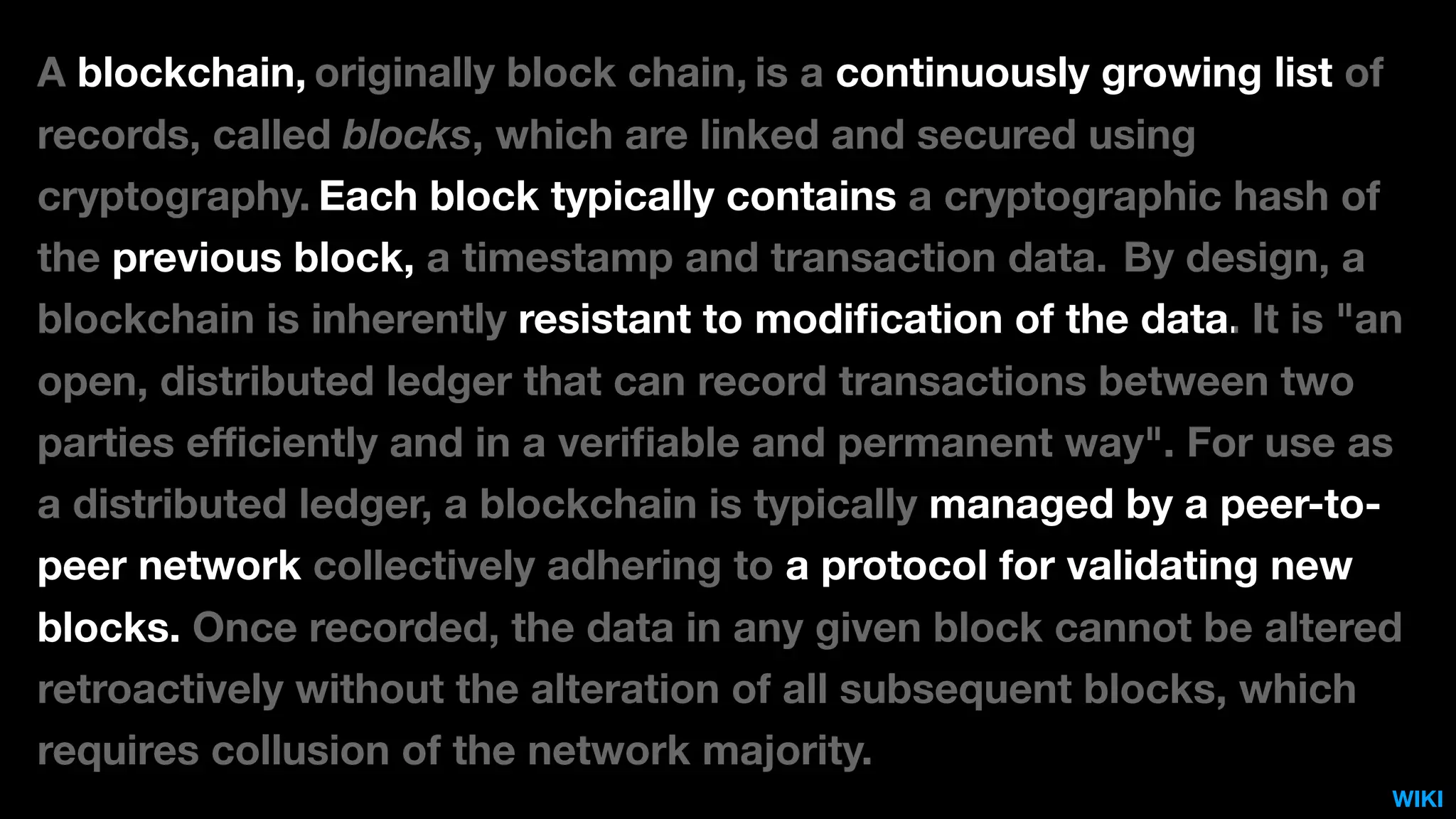 A blockchain, originally block chain, is a continuously growing list of
records, called blocks, which are linked and secured using
cryptography. Each block typically contains a cryptographic hash of
the previous block, a timestamp and transaction data. By design, a
blockchain is inherently resistant to modiﬁcation of the data. It is "an
open, distributed ledger that can record transactions between two
parties eﬃciently and in a veriﬁable and permanent way". For use as
a distributed ledger, a blockchain is typically managed by a peer-to-
peer network collectively adhering to a protocol for validating new
blocks. Once recorded, the data in any given block cannot be altered
retroactively without the alteration of all subsequent blocks, which
requires collusion of the network majority.
WIKI
 