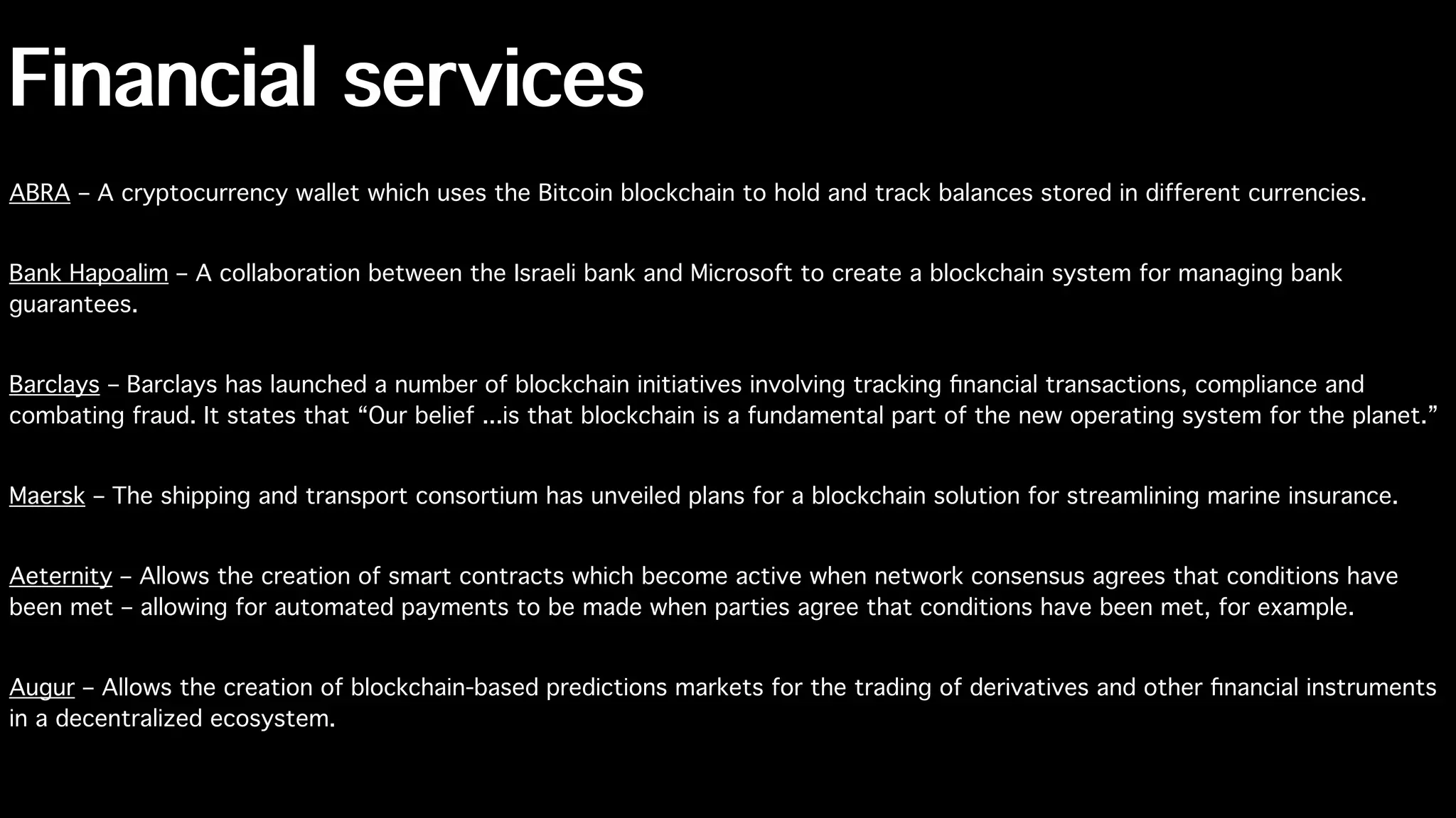 Financial services
ABRA – A cryptocurrency wallet which uses the Bitcoin blockchain to hold and track balances stored in different currencies.
Bank Hapoalim – A collaboration between the Israeli bank and Microsoft to create a blockchain system for managing bank
guarantees.
Barclays – Barclays has launched a number of blockchain initiatives involving tracking ﬁnancial transactions, compliance and
combating fraud. It states that “Our belief ...is that blockchain is a fundamental part of the new operating system for the planet.”
Maersk – The shipping and transport consortium has unveiled plans for a blockchain solution for streamlining marine insurance.
Aeternity – Allows the creation of smart contracts which become active when network consensus agrees that conditions have
been met – allowing for automated payments to be made when parties agree that conditions have been met, for example.
Augur – Allows the creation of blockchain-based predictions markets for the trading of derivatives and other ﬁnancial instruments
in a decentralized ecosystem.
 