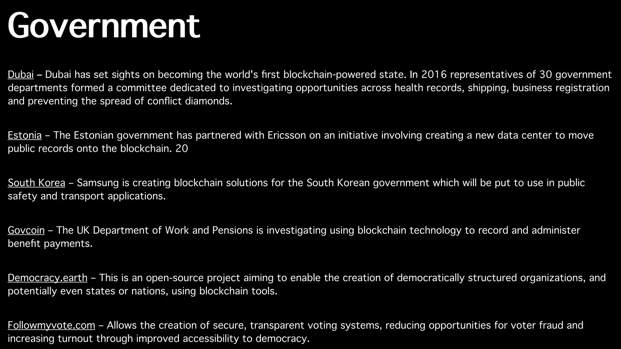 Government
Dubai – Dubai has set sights on becoming the world's ﬁrst blockchain-powered state. In 2016 representatives of 30 government
departments formed a committee dedicated to investigating opportunities across health records, shipping, business registration
and preventing the spread of conﬂict diamonds.
Estonia – The Estonian government has partnered with Ericsson on an initiative involving creating a new data center to move
public records onto the blockchain. 20
South Korea – Samsung is creating blockchain solutions for the South Korean government which will be put to use in public
safety and transport applications.
Govcoin – The UK Department of Work and Pensions is investigating using blockchain technology to record and administer
beneﬁt payments.
Democracy.earth – This is an open-source project aiming to enable the creation of democratically structured organizations, and
potentially even states or nations, using blockchain tools.
Followmyvote.com – Allows the creation of secure, transparent voting systems, reducing opportunities for voter fraud and
increasing turnout through improved accessibility to democracy.
 
