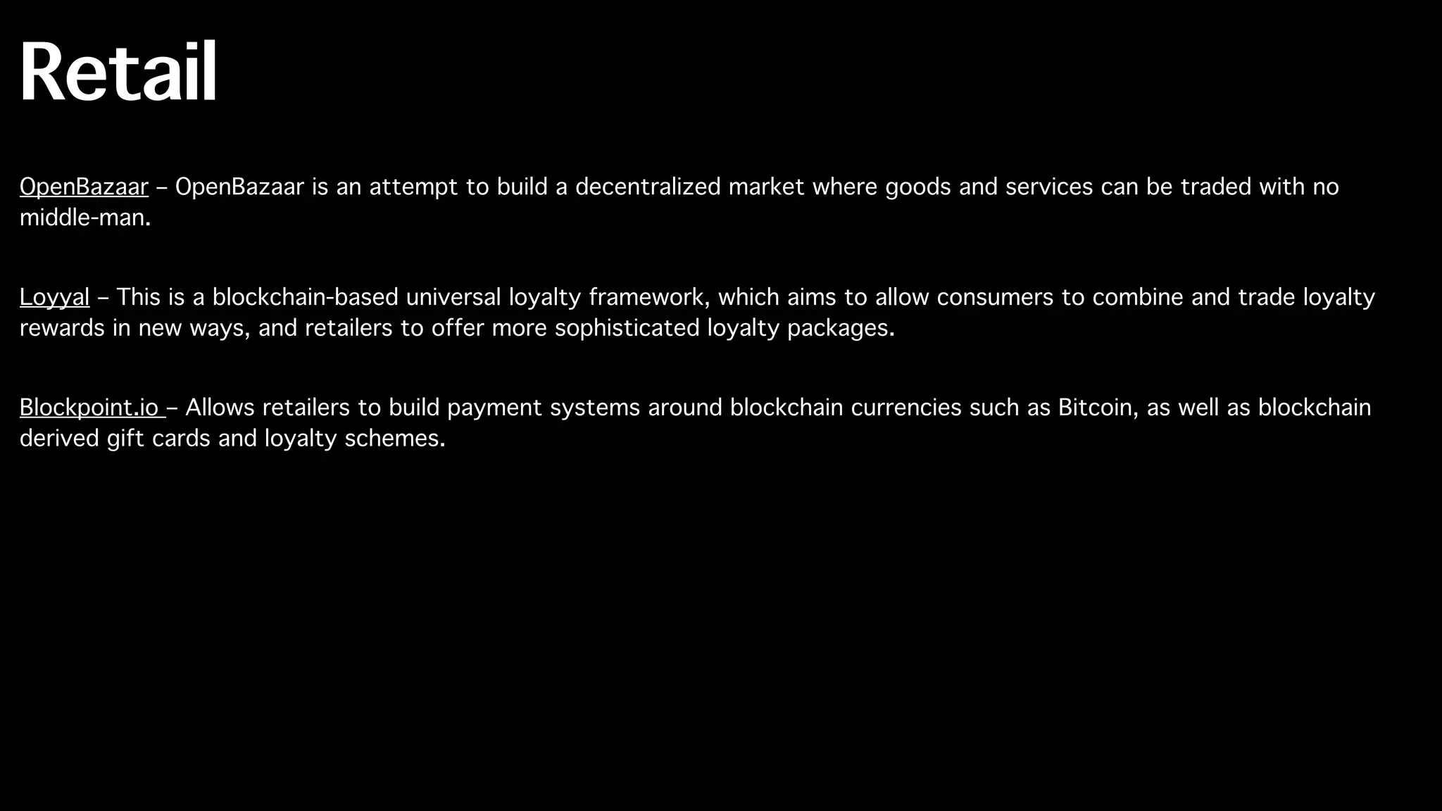 Retail
OpenBazaar – OpenBazaar is an attempt to build a decentralized market where goods and services can be traded with no
middle-man.
Loyyal – This is a blockchain-based universal loyalty framework, which aims to allow consumers to combine and trade loyalty
rewards in new ways, and retailers to offer more sophisticated loyalty packages.
Blockpoint.io – Allows retailers to build payment systems around blockchain currencies such as Bitcoin, as well as blockchain
derived gift cards and loyalty schemes.
 