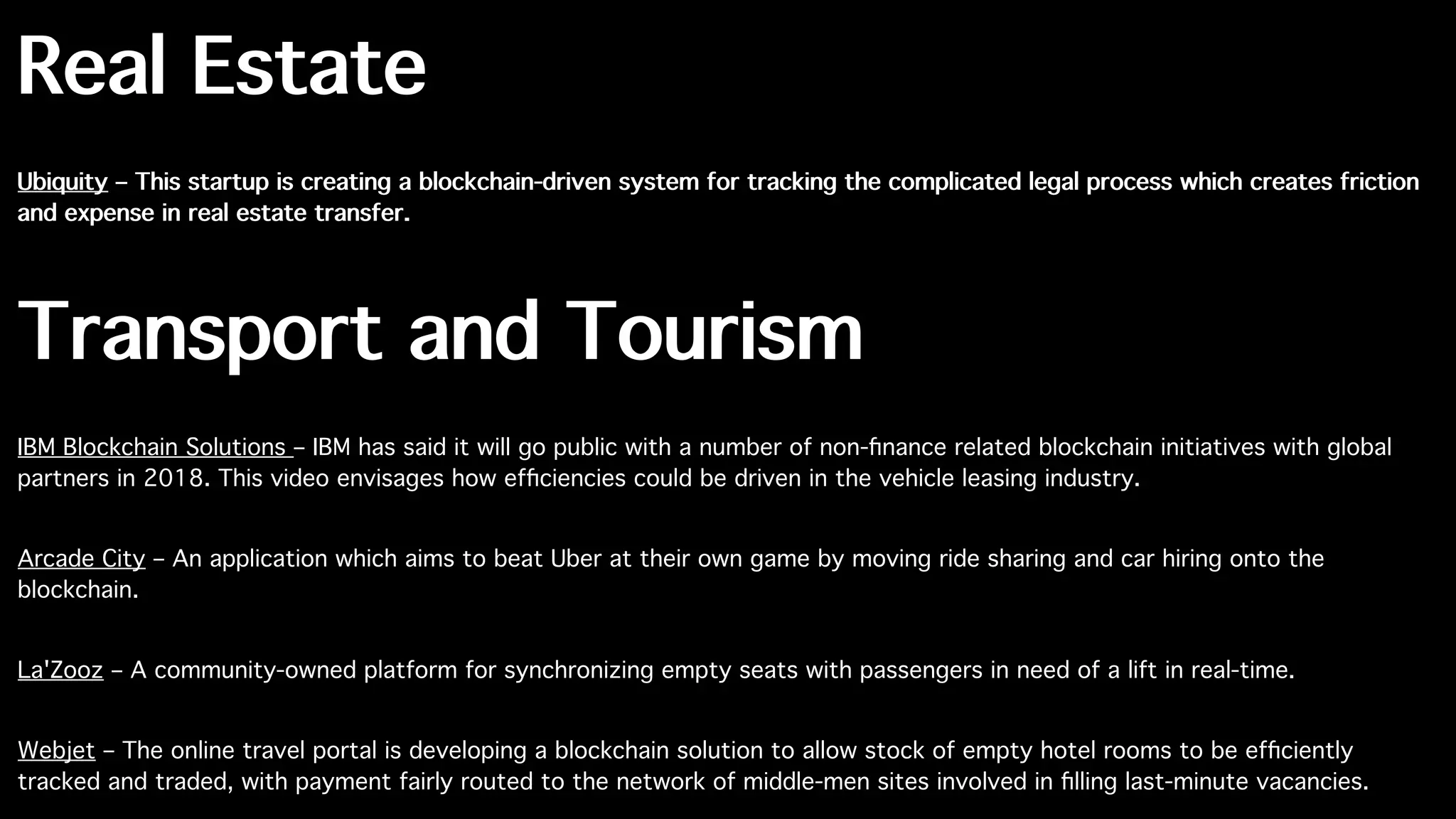 Real Estate
Ubiquity – This startup is creating a blockchain-driven system for tracking the complicated legal process which creates friction
and expense in real estate transfer.
Transport and Tourism
IBM Blockchain Solutions – IBM has said it will go public with a number of non-ﬁnance related blockchain initiatives with global
partners in 2018. This video envisages how efﬁciencies could be driven in the vehicle leasing industry.
Arcade City – An application which aims to beat Uber at their own game by moving ride sharing and car hiring onto the
blockchain.
La'Zooz – A community-owned platform for synchronizing empty seats with passengers in need of a lift in real-time.
Webjet – The online travel portal is developing a blockchain solution to allow stock of empty hotel rooms to be efﬁciently
tracked and traded, with payment fairly routed to the network of middle-men sites involved in ﬁlling last-minute vacancies.
 