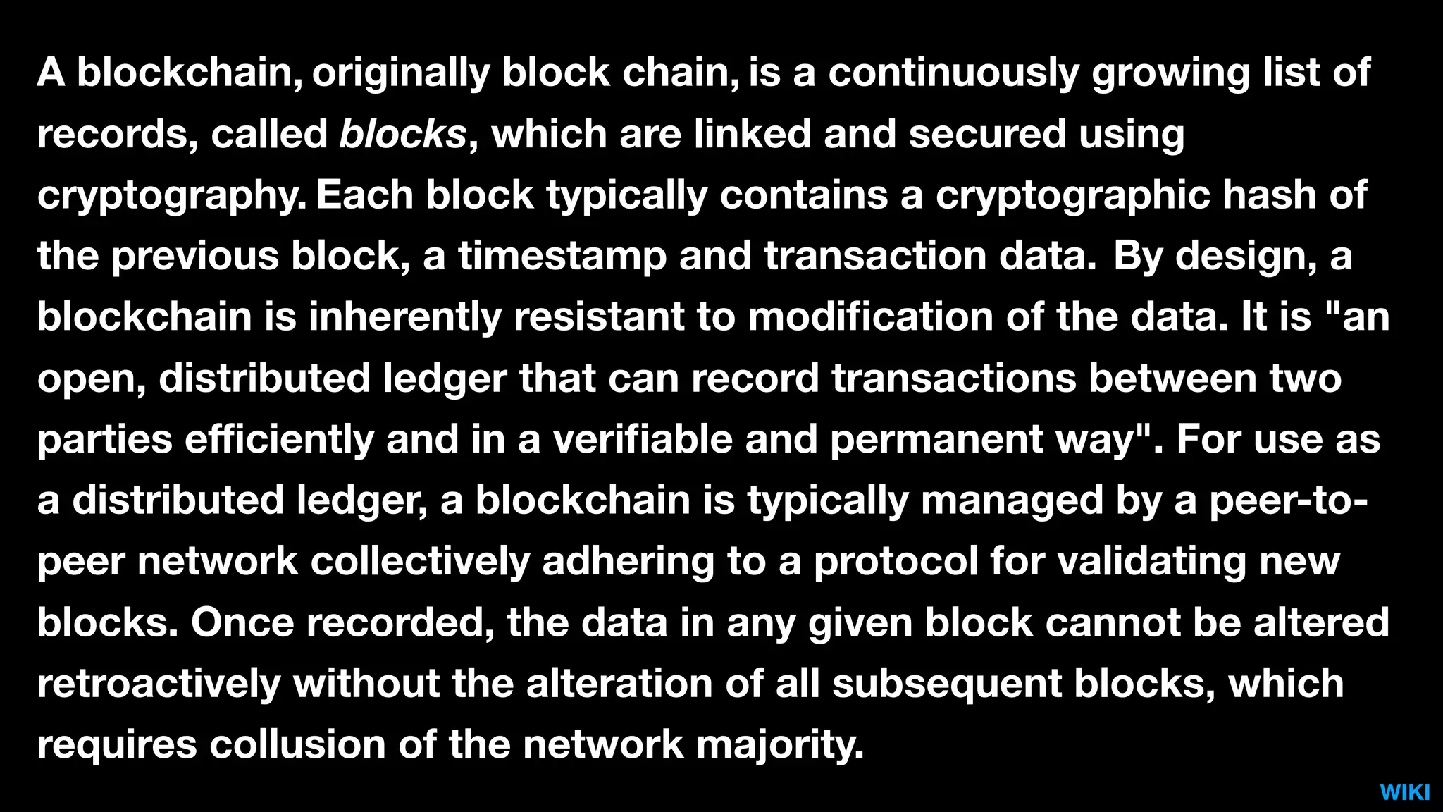 A blockchain, originally block chain, is a continuously growing list of
records, called blocks, which are linked and secured using
cryptography. Each block typically contains a cryptographic hash of
the previous block, a timestamp and transaction data. By design, a
blockchain is inherently resistant to modiﬁcation of the data. It is "an
open, distributed ledger that can record transactions between two
parties eﬃciently and in a veriﬁable and permanent way". For use as
a distributed ledger, a blockchain is typically managed by a peer-to-
peer network collectively adhering to a protocol for validating new
blocks. Once recorded, the data in any given block cannot be altered
retroactively without the alteration of all subsequent blocks, which
requires collusion of the network majority.
WIKI
 