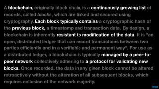 A blockchain, originally block chain, is a continuously growing list of
records, called blocks, which are linked and secured using
cryptography. Each block typically contains a cryptographic hash of
the previous block, a timestamp and transaction data. By design, a
blockchain is inherently resistant to modiﬁcation of the data. It is "an
open, distributed ledger that can record transactions between two
parties eﬃciently and in a veriﬁable and permanent way". For use as
a distributed ledger, a blockchain is typically managed by a peer-to-
peer network collectively adhering to a protocol for validating new
blocks. Once recorded, the data in any given block cannot be altered
retroactively without the alteration of all subsequent blocks, which
requires collusion of the network majority.
WIKI
 