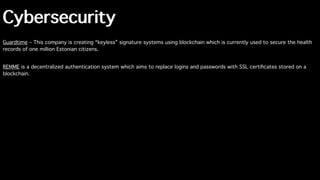 Cybersecurity
Guardtime – This company is creating “keyless” signature systems using blockchain which is currently used to secure the health
records of one million Estonian citizens.
REMME is a decentralized authentication system which aims to replace logins and passwords with SSL certiﬁcates stored on a
blockchain.
 