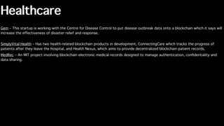 Healthcare
Gem – This startup is working with the Centre for Disease Control to put disease outbreak data onto a blockchain which it says will
increase the effectiveness of disaster relief and response.
SimplyVital Health – Has two health-related blockchain products in development, ConnectingCare which tracks the progress of
patients after they leave the hospital, and Health Nexus, which aims to provide decentralized blockchain patient records.
MedRec – An MIT project involving blockchain electronic medical records designed to manage authentication, conﬁdentiality and
data sharing.
 