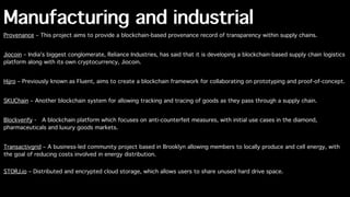 Manufacturing and industrial
Provenance – This project aims to provide a blockchain-based provenance record of transparency within supply chains.
Jiocoin – India's biggest conglomerate, Reliance Industries, has said that it is developing a blockchain-based supply chain logistics
platform along with its own cryptocurrency, Jiocoin.
Hijro – Previously known as Fluent, aims to create a blockchain framework for collaborating on prototyping and proof-of-concept.
SKUChain – Another blockchain system for allowing tracking and tracing of goods as they pass through a supply chain.
Blockverify -  A blockchain platform which focuses on anti-counterfeit measures, with initial use cases in the diamond,
pharmaceuticals and luxury goods markets.
Transactivgrid – A business-led community project based in Brooklyn allowing members to locally produce and cell energy, with
the goal of reducing costs involved in energy distribution.
STORJ.io – Distributed and encrypted cloud storage, which allows users to share unused hard drive space.
 