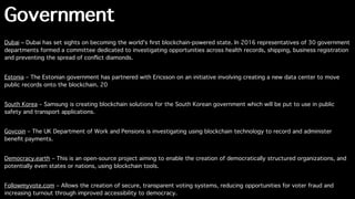 Government
Dubai – Dubai has set sights on becoming the world's ﬁrst blockchain-powered state. In 2016 representatives of 30 government
departments formed a committee dedicated to investigating opportunities across health records, shipping, business registration
and preventing the spread of conﬂict diamonds.
Estonia – The Estonian government has partnered with Ericsson on an initiative involving creating a new data center to move
public records onto the blockchain. 20
South Korea – Samsung is creating blockchain solutions for the South Korean government which will be put to use in public
safety and transport applications.
Govcoin – The UK Department of Work and Pensions is investigating using blockchain technology to record and administer
beneﬁt payments.
Democracy.earth – This is an open-source project aiming to enable the creation of democratically structured organizations, and
potentially even states or nations, using blockchain tools.
Followmyvote.com – Allows the creation of secure, transparent voting systems, reducing opportunities for voter fraud and
increasing turnout through improved accessibility to democracy.
 