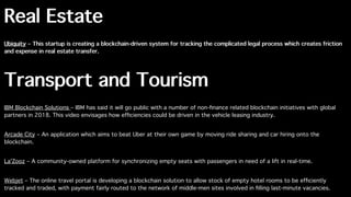 Real Estate
Ubiquity – This startup is creating a blockchain-driven system for tracking the complicated legal process which creates friction
and expense in real estate transfer.
Transport and Tourism
IBM Blockchain Solutions – IBM has said it will go public with a number of non-ﬁnance related blockchain initiatives with global
partners in 2018. This video envisages how efﬁciencies could be driven in the vehicle leasing industry.
Arcade City – An application which aims to beat Uber at their own game by moving ride sharing and car hiring onto the
blockchain.
La'Zooz – A community-owned platform for synchronizing empty seats with passengers in need of a lift in real-time.
Webjet – The online travel portal is developing a blockchain solution to allow stock of empty hotel rooms to be efﬁciently
tracked and traded, with payment fairly routed to the network of middle-men sites involved in ﬁlling last-minute vacancies.
 