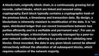 A blockchain, originally block chain, is a continuously growing list of
records, called blocks, which are linked and secured using
cryptography. Each block typically contains a cryptographic hash of
the previous block, a timestamp and transaction data. By design, a
blockchain is inherently resistant to modiﬁcation of the data. It is "an
open, distributed ledger that can record transactions between two
parties eﬃciently and in a veriﬁable and permanent way". For use as
a distributed ledger, a blockchain is typically managed by a peer-to-
peer network collectively adhering to a protocol for validating new
blocks. Once recorded, the data in any given block cannot be altered
retroactively without the alteration of all subsequent blocks, which
requires collusion of the network majority.
WIKI
 