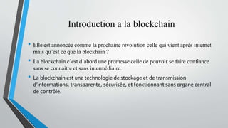 Introduction a la blockchain
• Elle est annoncée comme la prochaine révolution celle qui vient après internet
mais qu’est ce que la blockhain ?
• La blockchain c’est d’abord une promesse celle de pouvoir se faire confiance
sans se connaitre et sans intermédiaire.
• La blockchain est une technologie de stockage et de transmission
d’informations, transparente, sécurisée, et fonctionnant sans organe central
de contrôle.
 