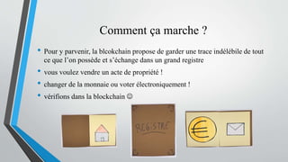 Comment ça marche ?
• Pour y parvenir, la blcokchain propose de garder une trace indélébile de tout
ce que l’on possède et s’échange dans un grand registre
• vous voulez vendre un acte de propriété !
• changer de la monnaie ou voter électroniquement !
• vérifions dans la blockchain 
 