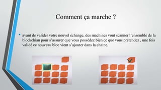 Comment ça marche ?
• avant de valider votre nouvel échange, des machines vont scanner l’ensemble de la
blockchian pour s’assurer que vous possédez bien ce que vous prétendez , une fois
validé ce nouveau bloc vient s’ajouter dans la chaine.
 