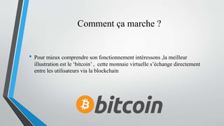 Comment ça marche ?
• Pour mieux comprendre son fonctionnement intéressons ,la meilleur
illustration est le ‘bitcoin’ , cette monnaie virtuelle s’échange directement
entre les utilisateurs via la blockchain
 