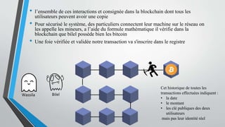 • l’ensemble de ces interactions et consignée dans la blockchain dont tous les
utilisateurs peuvent avoir une copie
• Pour sécurisé le système, des particuliers connectent leur machine sur le réseau on
les appelle les mineurs, a l’aide du formule mathématique il vérifie dans la
blockchain que bilel possède bien les bitcoin
• Une foie vérifiée et validée notre transaction va s'inscrire dans le registre
Cet historique de toutes les
transactions effectuées indiquent :
• la date
• le montant
• les clé publiques des deux
utilisateurs
mais pas leur identité réel
BilelWassila
 